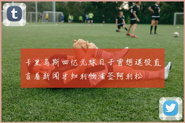 卡里乌斯回忆无球日子曾想退役直言看新闻才知利物浦签阿利松