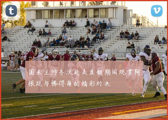 国米主帅齐沃赴美度假期间观赏阿根廷与佛得角的精彩对决