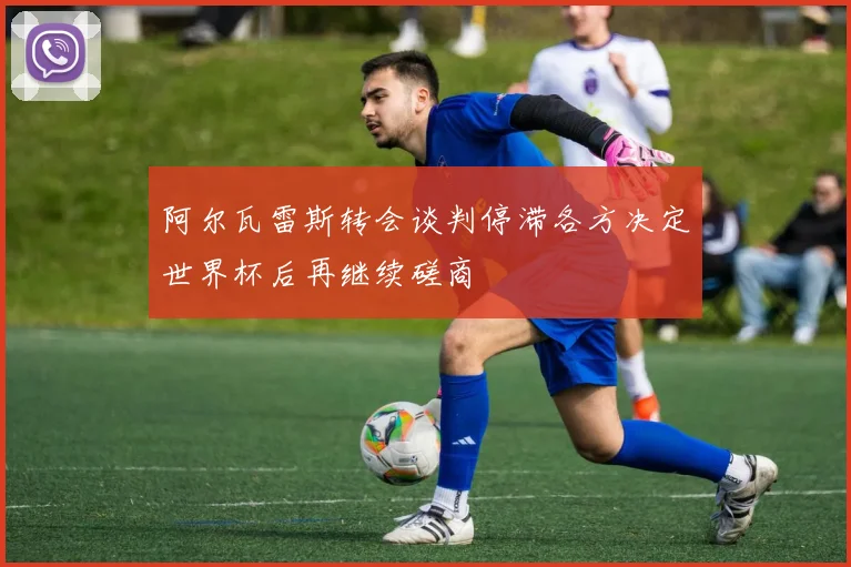 阿尔瓦雷斯转会谈判停滞各方决定世界杯后再继续磋商