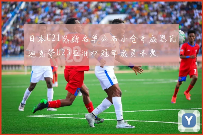 日本U21队新名单公布小仓幸成恩瓦迪克等U23亚洲杯冠军成员齐聚