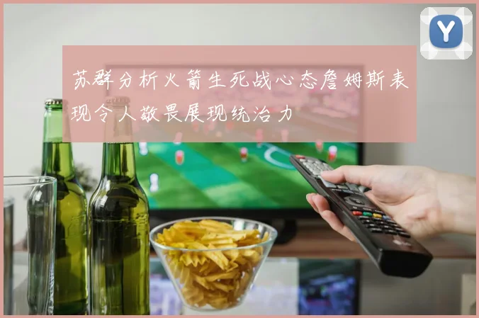 苏群分析火箭生死战心态詹姆斯表现令人敬畏展现统治力