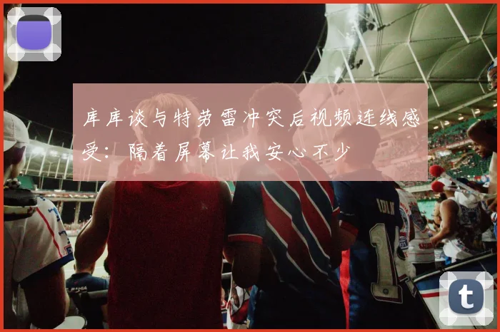 库库谈与特劳雷冲突后视频连线感受：隔着屏幕让我安心不少