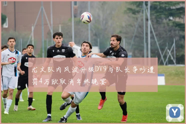 尤文队内风波升级DV9与队长争吵遭罚4万欧取消年终晚宴